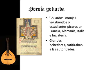 Poesía goliarda
       • Goliardos: monjes
         vagabundos o
         estudiantes pícaros en
         Francia, Alemania, Italia
         e Inglaterra.
       • Grandes
         bebedores, satirizaban
         a las autoridades.
 