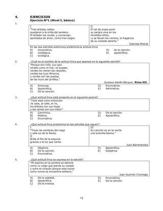 13
13
4. EJERCICIOS
Ejercicio Nº1 (Nivel I, básico)
1.
I
“Tres árboles caídos
quedaron a la orilla del sendero.
El leñador los olvidó, y conversan,
apretados de amor, como tres ciegos
II
El sol de ocaso pone
su sangre viva en los
hendidos leños,
¡y se llevan los vientos, la fragancia
de su costado abierto.”
En las dos estrofas anteriores predomina la actitud lírica
A) enunciativa.
B) nostálgica.
C) ecológica.
Gabriela Mistral
D) de la canción.
E) apostrófica.
2. ¿Cuál es el nombre de la actitud lírica que aparece en la siguiente estrofa?
“Porque son niña, tus ojos
verdes como el mar, te quejas;
verdes los tienen las náyades,
verdes los tuvo Minerva,
y verdes son las pupilas
de las hurís del profeta.”
A) Amorosa.
B) Apostrófica.
C) De la canción.
Gustavo Adolfo Bécquer, Rima XII.
D) Enunciativa.
E) Admirativa.
3. ¿Qué actitud lírica está presente en el siguiente poema?
“Todo está como entonces:
¡la casa, la calle, el río,
los árboles con sus hojas
y las ramas con sus nidos!”
A) Carmínica.
B) Poética.
C) Enunciativa.
D) De la canción.
E) Apostrófica.
4. ¿Qué actitud lírica predomina en las estrofas que siguen?
I
“Tocan las sombras del ciego
y sale luz de la flauta.
II
Brilla el filo de la esquina
gracias a la luz que canta.
A) Objetiva.
B) De la canción.
C) Enunciativa.
III
Su canción es en la noche
una lucecilla blanca.”
D) Apostrófica.
E) Subjetiva.
Julio Barrenechea
5. ¿Qué actitud lírica se expresa en la estrofa?
“Mi espíritu en la sombra se detiene
como un ciego que pierde su cayado
y sufre el corazón porque esta noche
como nunca se encuentra solitario.”
A) De la soledad.
B) Apostrófica.
C) De la tristeza.
Juan Guzmán Cruchaga
D) Enunciativa.
E) De la canción.
 