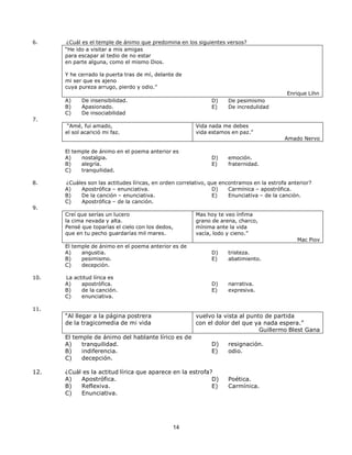 14
14
6. ¿Cuál es el temple de ánimo que predomina en los siguientes versos?
“He ido a visitar a mis amigas
para escapar al tedio de no estar
en parte alguna, como el mismo Dios.
Y he cerrado la puerta tras de mí, delante de
mi ser que es ajeno
cuya pureza arrugo, pierdo y odio.”
A) De insensibilidad.
B) Apasionado.
C) De insociabilidad
7.
“Amé, fui amado,
el sol acarició mi faz.
D) De pesimismo
E) De incredulidad
Vida nada me debes
vida estamos en paz.”
Enrique Lihn
Amado Nervo
El temple de ánimo en el poema anterior es
A) nostalgia.
B) alegría.
C) tranquilidad.
D) emoción.
E) fraternidad.
8. ¿Cuáles son las actitudes líricas, en orden correlativo, que encontramos en la estrofa anterior?
A) Apostrófica – enunciativa.
B) De la canción – enunciativa.
C) Apostrófica – de la canción.
9.
Creí que serías un lucero
la cima nevada y alta.
Pensé que toparías el cielo con los dedos,
que en tu pecho guardarías mil mares.
D) Carmínica – apostrófica.
E) Enunciativa – de la canción.
Mas hoy te veo ínfima
grano de arena, charco,
mínima ante la vida
vacía, lodo y cieno.”
El temple de ánimo en el poema anterior es de
A) angustia.
B) pesimismo.
C) decepción.
D) tristeza.
E) abatimiento.
Mac Piov
10. La actitud lírica es
A) apostrófica.
B) de la canción.
C) enunciativa.
D) narrativa.
E) expresiva.
11.
“Al llegar a la página postrera
de la tragicomedia de mi vida
El temple de ánimo del hablante lírico es de
A) tranquilidad.
B) indiferencia.
C) decepción.
vuelvo la vista al punto de partida
con el dolor del que ya nada espera.”
Guillermo Blest Gana
D) resignación.
E) odio.
12. ¿Cuál es la actitud lírica que aparece en la estrofa?
A) Apostrófica.
B) Reflexiva.
C) Enunciativa.
D) Poética.
E) Carmínica.
 