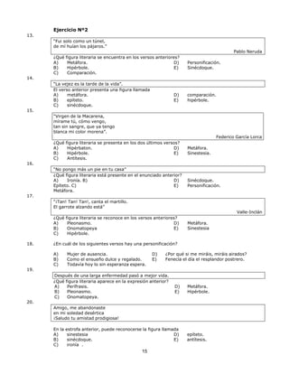 15
15
13.
Ejercicio Nº2
“Fui solo como un túnel,
de mí huían los pájaros.”
¿Qué figura literaria se encuentra en los versos anteriores?
Pablo Neruda
14.
15.
A) Metáfora.
B) Hipérbole.
C) Comparación.
“La vejez es la tarde de la vida”.
El verso anterior presenta una figura llamada
A) metáfora.
B) epíteto.
C) sinécdoque.
“Virgen de la Macarena,
mírame tú, cómo vengo,
tan sin sangre, que ya tengo
blanca mi color morena”.
D) Personificación.
E) Sinécdoque.
D) comparación.
E) hipérbole.
Federico García Lorca
¿Qué figura literaria se presenta en los dos últimos versos?
16.
A) Hipérbaton.
B) Hipérbole.
C) Antítesis.
“No pongo más un pie en tu casa”
D) Metáfora.
E) Sinestesia.
¿Qué figura literaria está presente en el enunciado anterior?
17.
A) Ironía. B)
Epíteto. C)
Metáfora.
“¡Tan! Tan! Tan!, canta el martillo.
El garrote alzando está”
D) Sinécdoque.
E) Personificación.
Valle-Inclán
¿Qué figura literaria se reconoce en los versos anteriores?
A) Pleonasmo.
B) Onomatopeya
C) Hipérbole.
D) Metáfora.
E) Sinestesia
18. ¿En cuál de los siguientes versos hay una personificación?
19.
A) Mujer de ausencia.
B) Como el ensueño dulce y regalado.
C) Todavía hoy lo sin esperanza espera.
D) ¿Por qué si me miráis, miráis airados?
E) Fenecía el día el resplandor postrero.
20.
Después de una larga enfermedad pasó a mejor vida.
¿Qué figura literaria aparece en la expresión anterior?
A) Perífrasis.
B) Pleonasmo.
C) Onomatopeya.
Amigo, me abandonaste
en mi soledad desértica
¡Saludo tu amistad prodigiosa!
D) Metáfora.
E) Hipérbole.
En la estrofa anterior, puede reconocerse la figura llamada
A) sinestesia
B) sinécdoque.
C) ironía .
D) epíteto.
E) antítesis.
 