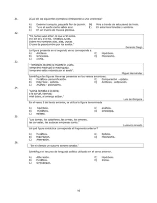16
16
21. ¿Cuál de los siguientes ejemplos corresponde a una sinestesia?
22.
A) Duerme tranquila, pequeña flor de jazmín.
B) Tuvo el sueño cierto sabor azul.
C) En un trueno de música gloriosa.
“Yo nunca supe amor, lo que eran celos.
Viví en el sí o el no. Tinieblas, luces,
Sobre mis hombros alas, alas, cruces
Cruces de pesadumbre por los suelos.”
D) Mira a través de esta pared de hielo.
E) En esta hora fúnebre y sombría.
Gerardo Diego
23.
La figura presente en el segundo verso corresponde a:
A) Antítesis.
B) Sinestesia.
C) Ironía.
“Temprano levantó la muerte el vuelo,
temprano madrugó la madrugada,
temprano estás rodando por el suelo”.
D) Hipérbole.
E) Pleonasmo.
Miguel Hernández
Identifique las figuras literarias presentes en los versos anteriores.
24.
A) Metáfora- personificación.
B) Hipérbole - epíteto.
C) Anáfora - pleonasmo.
“Gloria llamaba a la pena;
a la cárcel, libertad;
miel dulce, al amargo acíbar.”
D) Comparación - epíteto.
E) Antítesis - aliteración.
Luis de Góngora
En el verso 3 del texto anterior, se utiliza la figura denominada
25.
A) hipérbole.
B) metáfora.
C) epíteto.
“Las damas, los caballeros, las armas, los amores,
las cortesías, las audaces empresas canto.”
D) anáfora.
E) sinestesia.
Ludovico Ariosto
¿A qué figura sintáctica corresponde el fragmento anterior?
26.
A) Metáfora.
B) Hipérbaton.
C) Aliteración.
“En el silencio un susurro sonoro sonaba.”
D) Epíteto.
E) Pleonasmo.
Identifique el recurso de lenguaje poético utilizado en el verso anterior.
A) Aliteración.
B) Metáfora.
C) Sinécdoque.
D) Hipérbole.
E) Ironía.
 