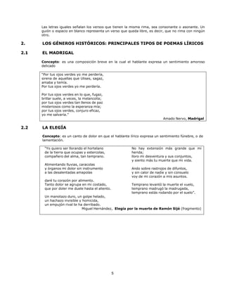 5
Las letras iguales señalan los versos que tienen la misma rima, sea consonante o asonante. Un
guión o espacio en blanco representa un verso que queda libre, es decir, que no rima con ningún
otro.
2. LOS GÉNEROS HISTÓRICOS: PRINCIPALES TIPOS DE POEMAS LÍRICOS
2.1 EL MADRIGAL
Concepto: es una composición breve en la cual el hablante expresa un sentimiento amoroso
delicado
“Por tus ojos verdes yo me perdería,
sirena de aquellas que Ulises, sagaz,
amaba y temía.
Por tus ojos verdes yo me perdería.
Por tus ojos verdes en lo que, fugaz,
brillar suele, a veces, la melancolía;
por tus ojos verdes tan llenos de paz
misteriosos como la esperanza mía;
por tus ojos verdes, conjuro eficaz,
yo me salvaría.”
Amado Nervo, Madrigal
2.2 LA ELEGÍA
Concepto: es un canto de dolor en que el hablante lírico expresa un sentimiento fúnebre, o de
lamentación.
“Yo quiero ser llorando el hortelano
de la tierra que ocupas y estercolas,
compañero del alma, tan temprano.
Alimentando lluvias, caracolas
y órganos mi dolor sin instrumento
a las desalentadas amapolas
daré tu corazón por alimento.
Tanto dolor se agrupa en mi costado,
que por doler me duele hasta el aliento.
Un manotazo duro, un golpe helado,
un hachazo invisible y homicida,
un empujón rival te ha derribado.
No hay extensión más grande que mi
herida;
lloro mi desventura y sus conjuntos,
y siento más tu muerte que mi vida.
Ando sobre rastrojos de difuntos,
y sin calor de nadie y sin consuelo
voy de mi corazón a mis asuntos.
Temprano levantó la muerte el vuelo,
temprano madrugó la madrugada,
temprano estás rodando por el suelo”.
Miguel Hernández, Elegía por la muerte de Ramón Sijé (fragmento)
 