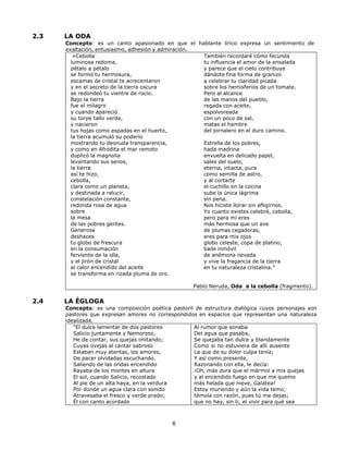 6
2.3 LA ODA
Concepto: es un canto apasionado en que el hablante lírico expresa un sentimiento de
exaltación, entusiasmo, adhesión y admiración.
«Cebolla
luminosa redoma,
pétalo a pétalo
se formó tu hermosura,
escamas de cristal te acrecentaron
y en el secreto de la tierra oscura
se redondeó tu vientre de rocío.
Bajo la tierra
fue el milagro
y cuando apareció
su torpe tallo verde,
y nacieron
tus hojas como espadas en el huerto,
la tierra acumuló su poderío
mostrando tu desnuda transparencia,
y como en Afrodita el mar remoto
duplicó la magnolia
levantando sus senos,
la tierra
así te hizo,
cebolla,
clara como un planeta,
y destinada a relucir,
constelación constante,
redonda rosa de agua
sobre
la mesa
de las pobres gentes.
Generosa
deshaces
tu globo de frescura
en la consumación
ferviente de la olla,
y el jirón de cristal
al calor encendido del aceite
se transforma en rizada pluma de oro.
También recordaré cómo fecunda
tu influencia el amor de la ensalada
y parece que el cielo contribuye
dándote fina forma de granizo
a celebrar tu claridad picada
sobre los hemisferios de un tomate.
Pero al alcance
de las manos del pueblo,
regada con aceite,
espolvoreada
con un poco de sal,
matas el hambre
del jornalero en el duro camino.
Estrella de los pobres,
hada madrina
envuelta en delicado papel,
sales del suelo,
eterna, intacta, pura
como semilla de astro,
y al cortarte
el cuchillo en la cocina
sube la única lágrima
sin pena.
Nos hiciste llorar sin afligirnos.
Yo cuanto existes celebré, cebolla,
pero para mí eres
más hermosa que un ave
de plumas cegadoras,
eres para mis ojos
globo celeste, copa de platino,
baile inmóvil
de anémona nevada
y vive la fragancia de la tierra
en tu naturaleza cristalina.”
Pablo Neruda, Oda a la cebolla (fragmento).
2.4 LA ÉGLOGA
Concepto: es una composición poética pastoril de estructura dialógica cuyos personajes son
pastores que expresan amores no correspondidos en espacios que representan una naturaleza
idealizada.
“El dulce lamentar de dos pastores
Salicio juntamente y Nemoroso,
He de contar, sus quejas imitando;
Cuyas ovejas al cantar sabroso
Estaban muy atentas, los amores,
De pacer olvidadas escuchando.
Saliendo de las ondas encendido
Rayaba de los montes en altura
El sol, cuando Salicio, recostado
Al pie de un alta haya, en la verdura
Por donde un agua clara con sonido
Atravesaba el fresco y verde prado;
Él con canto acordado
Al rumor que sonaba
Del agua que pasaba,
Se quejaba tan dulce y blandamente
Como si no estuviera de allí ausente
La que de su dolor culpa tenía;
Y así como presente,
Razonando con ella, le decía:
¡Oh, más dura que el mármol a mis quejas
y al encendido fuego en que me quemo
más helada que nieve, Galatea!
Estoy muriendo y aún la vida temo;
témola con razón, pues tú me dejas;
que no hay, sin ti, el vivir para qué sea
 