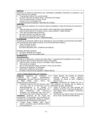 EPÍTETO 
Utilización de adjetivos explicativos que manifiestan cualidades inherentes al sustantivo, por 
tanto, refuerzan su cualidad. 
· “Cual queda el blanco lirio cuando pierde 
su dulce vida entre la hierba verde.” (Garcilaso de la Vega) 
· “Por ti la verde hierba, el fresco viento 
el blanco lirio y la colorada rosa 
y dulce primavera deseada.“ (Garcilaso de la Vega) 
ANÁFORA 
Es una figura de repetición, en la cual se reitera una palabra o frase al comienzo de oraciones o 
versos. 
· “Entre plumas que asustan, entre noches, entre magnolias, entre telegramas, 
entre el viento del Sur y el Oeste marino, vienes volando.” (Pablo Neruda) 
11 
· “¿Por qué fue desterrada la azucena, 
por qué la alondra se quedó sin vuelo, 
por qué el aire de mayo se hizo pena 
bajo la dura soledad del cielo.” (Rafael Morales) 
PLEONASMO 
Consiste en la utilización estética de la redundancia. Ocurre también como fenómeno del habla 
real considerado como defecto cuando no es conscientemente enfático. 
· “Pues la muerte te daré 
porque no sepas que sé 
que sabes flaquezas mías”. (Calderón de la Barca) 
Ejemplos del habla coloquial: 
· Se fueron nadando por el agua. 
· Yo mismo lo vi con mis propios ojos. 
HIPÉRBATON 
(transposición) 
Consiste en la alteración o ruptura del orden lógico – gramatical de las palabras en la oración, 
para destacar determinados elementos frente a los demás. 
· “Para no llorar, recuerdo, lluvia, tu mensaje” (Omar Cáceres) 
· “Del monte en la ladera 
por mi mano plantado tengo un huerto.” (Fray Luis de León) 
· “Abanicos de aplausos, en bandadas, 
descienden, giradores, del tendido, 
la ronda a coronar de las espadas.” (Rafael Alberti) 
LISTA COMPLEMENTARIA DE FIGURAS: 
Alegoría: Repetición de metáforas o 
imágenes, las cuales, globalmente, 
“representan” una idea. Recurso frecuente en 
la Edad Media como forma de 
adoctrinamiento. Ejemplo(s): 
· “Nuestras vidas son los ríos/ que van a dar 
a la mar,/ que es el morir,/allí van los 
señoríos/derechos a se acabar/ y 
consumir;/allí los ríos caudales,/allí los 
otros medianos/y más chicos,/y, 
allegados, son iguales/los que viven por 
sus manos/y los ricos” (Jorge Manrique). 
Asíndeton: Ausencia de los nexos de 
coordinación. El enunciado y sus miembros se 
conectan por yuxtaposición. Realza el carácter 
impresionista de lo expresado. Ejemplo(s): 
· “¡Fuego, fuego, zagales, agua, agua! 
/¡Amor, clemencia, que se abrasa el alma! 
(Tirso de Molina) 
· “Vete, Ignacio: No sientas el caliente 
bramido. /Duerme, vuela, reposa./ 
¡También se muere el mar!” (Federico 
García Lorca). 
Calambur: Agrupación de sílabas de una o 
más palabras, de manera que se altera el 
significado de estas. Ejemplo(s): 
· “¿Este es Conde? /Sí, este esconde /la 
calidad y el dinero” (Juan Ruiz de Alarcón). 
· “Con dados, ganan condados.” (Francisco 
de Quevedo) 
· “Diamantes que fueron antes /de amantes 
de su mujer.”(Conde de Villamediana) 
 
