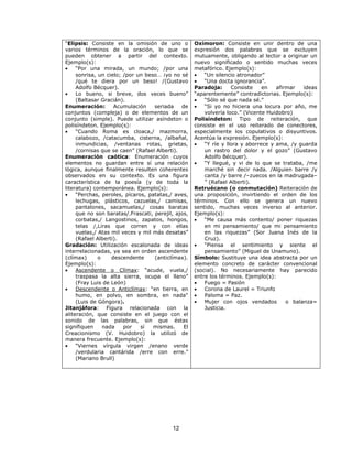 “Elipsis: Consiste en la omisión de uno o 
varios términos de la oración, lo que se 
pueden obtener a partir del contexto. 
Ejemplo(s): 
· “Por una mirada, un mundo; /por una 
sonrisa, un cielo; /por un beso… ¡yo no sé 
/qué te diera por un beso! /(Gustavo 
Adolfo Bécquer). 
· Lo bueno, si breve, dos veces bueno” 
12 
(Baltasar Gracián). 
Enumeración: Acumulación seriada de 
conjuntos (compleja) o de elementos de un 
conjunto (simple). Puede utilizar asíndeton o 
polisíndeton. Ejemplo(s): 
· “Cuando Roma es cloaca,/ mazmorra, 
calabozo, /catacumba, cisterna, /albañal, 
inmundicias, /ventanas rotas, grietas, 
/cornisas que se caen” (Rafael Alberti). 
Enumeración caótica: Enumeración cuyos 
elementos no guardan entre sí una relación 
lógica, aunque finalmente resulten coherentes 
observados en su contexto. Es una figura 
característica de la poesía (y de toda la 
literatura) contemporánea. Ejemplo(s): 
· “Perchas, peroles, pícaros, patatas,/ aves, 
lechugas, plásticos, cazuelas,/ camisas, 
pantalones, sacamuelas,/ cosas baratas 
que no son baratas/.Frascati, perejil, ajos, 
corbatas,/ Langostinos, zapatos, hongos, 
telas /,Liras que corren y con ellas 
vuelas,/ Atas mil veces y mil más desatas” 
(Rafael Alberti). 
Gradación: Utilización escalonada de ideas 
interrelacionadas, ya sea en orden ascendente 
(clímax) o descendente (anticlímax). 
Ejemplo(s): 
· Ascendente o Clímax: “acude, vuela,/ 
traspasa la alta sierra, ocupa el llano” 
(Fray Luis de León) 
· Descendente o Anticlímax: “en tierra, en 
humo, en polvo, en sombra, en nada" 
(Luis de Góngora). 
Jitanjáfora: Figura relacionada con la 
aliteración, que consiste en el juego con el 
sonido de las palabras, sin que éstas 
signifiquen nada por sí mismas. El 
Creacionismo (V. Huidobro) la utilizó de 
manera frecuente. Ejemplo(s): 
· “Viernes vírgula virgen /enano verde 
/verdularia cantárida /erre con erre.” 
(Mariano Brull) 
Oxímoron: Consiste en unir dentro de una 
expresión dos palabras que se excluyen 
mutuamente, obligando al lector a originar un 
nuevo significado o sentido muchas veces 
metafórico. Ejemplo(s): 
· “Un silencio atronador” 
· “Una docta ignorancia”. 
Paradoja: Consiste en afirmar ideas 
“aparentemente” contradictorias. Ejemplo(s): 
· “Sólo sé que nada sé.” 
· “Si yo no hiciera una locura por año, me 
volvería loco.” (Vicente Huidobro) 
Polisíndeton: Tipo de reiteración, que 
consiste en el uso reiterado de conectores, 
especialmente los copulativos o disyuntivos. 
Acentúa la expresión. Ejemplo(s): 
· “Y ríe y llora y aborrece y ama, /y guarda 
un rastro del dolor y el gozo” (Gustavo 
Adolfo Bécquer). 
· “Y llegué, y vi de lo que se trataba, /me 
marché sin decir nada. /Alguien barre /y 
canta /y barre /–zuecos en la madrugada– 
” (Rafael Alberti). 
Retruécano (o conmutación) Reiteración de 
una proposición, invirtiendo el orden de los 
términos. Con ello se genera un nuevo 
sentido, muchas veces inverso al anterior. 
Ejemplo(s): 
· “Me causa más contento/ poner riquezas 
en mi pensamiento/ que mi pensamiento 
en las riquezas” (Sor Juana Inés de la 
Cruz). 
· “Piensa el sentimiento y siente el 
pensamiento” (Miguel de Unamuno). 
Símbolo: Sustituye una idea abstracta por un 
elemento concreto de carácter convencional 
(social). No necesariamente hay parecido 
entre los términos. Ejemplo(s): 
· Fuego = Pasión 
· Corona de Laurel = Triunfo 
· Paloma = Paz. 
· Mujer con ojos vendados o balanza= 
Justicia. 
 