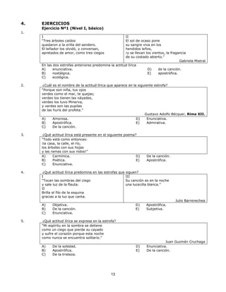 13 
4. EJERCICIOS 
Ejercicio Nº1 (Nivel I, básico) 
1. 
I 
“Tres árboles caídos 
quedaron a la orilla del sendero. 
El leñador los olvidó, y conversan, 
apretados de amor, como tres ciegos 
II 
El sol de ocaso pone 
su sangre viva en los 
hendidos leños, 
¡y se llevan los vientos, la fragancia 
de su costado abierto.” 
Gabriela Mistral 
En las dos estrofas anteriores predomina la actitud lírica 
A) enunciativa. 
B) nostálgica. 
C) ecológica. 
D) de la canción. 
E) apostrófica. 
2. ¿Cuál es el nombre de la actitud lírica que aparece en la siguiente estrofa? 
“Porque son niña, tus ojos 
verdes como el mar, te quejas; 
verdes los tienen las náyades, 
verdes los tuvo Minerva, 
y verdes son las pupilas 
de las hurís del profeta.” 
Gustavo Adolfo Bécquer, Rima XII. 
A) Amorosa. 
B) Apostrófica. 
C) De la canción. 
D) Enunciativa. 
E) Admirativa. 
3. ¿Qué actitud lírica está presente en el siguiente poema? 
“Todo está como entonces: 
¡la casa, la calle, el río, 
los árboles con sus hojas 
y las ramas con sus nidos!” 
A) Carmínica. 
B) Poética. 
C) Enunciativa. 
D) De la canción. 
E) Apostrófica. 
4. ¿Qué actitud lírica predomina en las estrofas que siguen? 
I 
“Tocan las sombras del ciego 
y sale luz de la flauta. 
II 
Brilla el filo de la esquina 
gracias a la luz que canta. 
III 
Su canción es en la noche 
una lucecilla blanca.” 
Julio Barrenechea 
A) Objetiva. 
B) De la canción. 
C) Enunciativa. 
D) Apostrófica. 
E) Subjetiva. 
5. ¿Qué actitud lírica se expresa en la estrofa? 
“Mi espíritu en la sombra se detiene 
como un ciego que pierde su cayado 
y sufre el corazón porque esta noche 
como nunca se encuentra solitario.” 
Juan Guzmán Cruchaga 
A) De la soledad. 
B) Apostrófica. 
C) De la tristeza. 
D) Enunciativa. 
E) De la canción. 
 