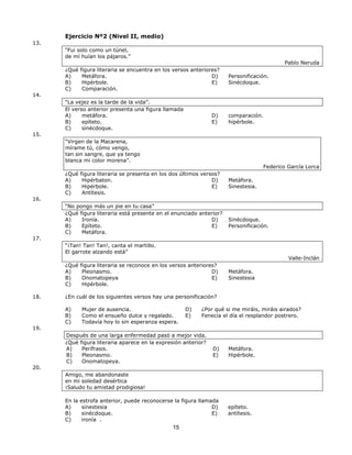 15 
Ejercicio Nº2 (Nivel II, medio) 
13. 
“Fui solo como un túnel, 
de mí huían los pájaros.” 
Pablo Neruda 
¿Qué figura literaria se encuentra en los versos anteriores? 
A) Metáfora. 
B) Hipérbole. 
C) Comparación. 
D) Personificación. 
E) Sinécdoque. 
14. 
“La vejez es la tarde de la vida”. 
El verso anterior presenta una figura llamada 
A) metáfora. 
B) epíteto. 
C) sinécdoque. 
D) comparación. 
E) hipérbole. 
15. 
“Virgen de la Macarena, 
mírame tú, cómo vengo, 
tan sin sangre, que ya tengo 
blanca mi color morena”. 
Federico García Lorca 
¿Qué figura literaria se presenta en los dos últimos versos? 
A) Hipérbaton. 
B) Hipérbole. 
C) Antítesis. 
D) Metáfora. 
E) Sinestesia. 
16. 
“No pongo más un pie en tu casa” 
¿Qué figura literaria está presente en el enunciado anterior? 
A) Ironía. 
B) Epíteto. 
C) Metáfora. 
D) Sinécdoque. 
E) Personificación. 
17. 
“¡Tan! Tan! Tan!, canta el martillo. 
El garrote alzando está” 
Valle-Inclán 
¿Qué figura literaria se reconoce en los versos anteriores? 
A) Pleonasmo. 
B) Onomatopeya 
C) Hipérbole. 
D) Metáfora. 
E) Sinestesia 
18. ¿En cuál de los siguientes versos hay una personificación? 
A) Mujer de ausencia. 
B) Como el ensueño dulce y regalado. 
C) Todavía hoy lo sin esperanza espera. 
D) ¿Por qué si me miráis, miráis airados? 
E) Fenecía el día el resplandor postrero. 
19. 
Después de una larga enfermedad pasó a mejor vida. 
¿Qué figura literaria aparece en la expresión anterior? 
A) Perífrasis. 
B) Pleonasmo. 
C) Onomatopeya. 
D) Metáfora. 
E) Hipérbole. 
20. 
Amigo, me abandonaste 
en mi soledad desértica 
¡Saludo tu amistad prodigiosa! 
En la estrofa anterior, puede reconocerse la figura llamada 
A) sinestesia 
B) sinécdoque. 
C) ironía . 
D) epíteto. 
E) antítesis. 
 