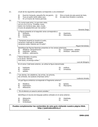 21. ¿Cuál de los siguientes ejemplos corresponde a una sinestesia? 
A) Duerme tranquila, pequeña flor de jazmín. 
B) Tuvo el sueño cierto sabor azul. 
C) En un trueno de música gloriosa. 
Puedes complementar los contenidos de esta guía visitando nuestra página Web. 
16 
D) Mira a través de esta pared de hielo. 
E) En esta hora fúnebre y sombría. 
22. 
“Yo nunca supe amor, lo que eran celos. 
Viví en el sí o el no. Tinieblas, luces, 
Sobre mis hombros alas, alas, cruces 
Cruces de pesadumbre por los suelos.” 
Gerardo Diego 
La figura presente en el segundo verso corresponde a: 
A) Antítesis. 
B) Sinestesia. 
C) Ironía. 
D) Hipérbole. 
E) Pleonasmo. 
23. 
“Temprano levantó la muerte el vuelo, 
temprano madrugó la madrugada, 
temprano estás rodando por el suelo”. 
Miguel Hernández 
Identifique las figuras literarias presentes en los versos anteriores. 
A) Metáfora- personificación. 
B) Hipérbole - epíteto. 
C) Anáfora - pleonasmo. 
D) Comparación - epíteto. 
E) Antítesis - aliteración. 
24. 
“Gloria llamaba a la pena; 
a la cárcel, libertad; 
miel dulce, al amargo acíbar.” 
Luis de Góngora 
En el verso 3 del texto anterior, se utiliza la figura denominada 
A) hipérbole. 
B) metáfora. 
C) epíteto. 
D) anáfora. 
E) sinestesia. 
25. 
“Las damas, los caballeros, las armas, los amores, 
las cortesías, las audaces empresas canto.” 
Ludovico Ariosto 
¿A qué figura sintáctica corresponde el fragmento anterior? 
A) Metáfora. 
B) Hipérbaton. 
C) Aliteración. 
D) Epíteto. 
E) Pleonasmo. 
26. 
“En el silencio un susurro sonoro sonaba.” 
Identifique el recurso de lenguaje poético utilizado en el verso anterior. 
A) Aliteración. 
B) Metáfora. 
C) Sinécdoque. 
D) Hipérbole. 
E) Ironía. 
DMN-LE45 
http://pedrodevaldivia.cl 

