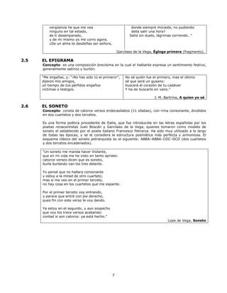 7 
vergüenza he que me vea 
ninguno en tal estado, 
de ti desamparado, 
y de mi mismo yo me corro agora. 
¿De un alma te desdeñas ser señora, 
donde siempre moraste, no pudiendo 
della salir una hora? 
Salid sin duelo, lágrimas corriendo…” 
Garcilaso de la Vega, Égloga primera (fragmento). 
2.5 EL EPIGRAMA 
Concepto: es una composición brevísima en la cual el hablante expresa un sentimiento festivo, 
generalmente satírico y burlón. 
“Me engañas, y: “¡No has sido tú el primero!”, 
dijeron mis amigos, 
un tiempo de tus pérfidos engaños 
víctimas o testigos. 
No sé quién fue el primero, mas el último 
sé que será un gusano: 
buscará el corazón de tu cadáver 
Y ha de buscarlo en vano.” 
J. M. Bartrina, A quien yo sé 
2.6 EL SONETO 
Concepto: consta de catorce versos endecasílabos (11 sílabas), con rima consonante, divididos 
en dos cuartetos y dos tercetos. 
Es una forma poética procedente de Italia, que fue introducida en las letras españolas por los 
poetas renacentistas Juan Boscán y Garcilaso de la Vega, quienes tomaron como modelo de 
soneto el establecido por el poeta italiano Francesco Petrarca. Ha sido muy utilizado a lo largo 
de todas las épocas, y se le considera la estructura poemática más perfecta y armoniosa. El 
esquema clásico del soneto petrarquista es el siguiente: ABBA–ABBA–CDC–DCD (dos cuartetos 
y dos tercetos encadenados). 
“Un soneto me manda hacer Violante, 
que en mi vida me he visto en tanto aprieto: 
catorce versos dicen que es soneto, 
burla burlando van los tres delante. 
Yo pensé que no hallara consonante 
y estoy a la mitad de otro cuarteto; 
mas si me veo en el primer terceto, 
no hay cosa en los cuartetos que me espante. 
Por el primer terceto voy entrando, 
y parece que entré con pie derecho, 
pues fin con este verso le voy dando. 
Ya estoy en el segundo, y aun sospecho 
que voy los trece versos acabando: 
contad si son catorce: ya está hecho.” 
Lope de Vega, Soneto 
 