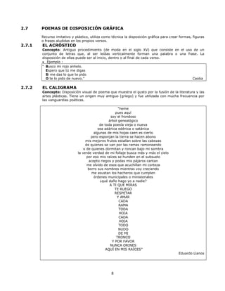 2.7 POEMAS DE DISPOSICIÓN GRÁFICA 
Recurso imitativo y plástico, utiliza como técnica la disposición gráfica para crear formas, figuras 
o frases aludidas en los propios versos. 
8 
2.7.1 EL ACRÓSTICO 
Concepto: Antiguo procedimiento (de moda en el siglo XV) que consiste en el uso de un 
conjunto de letras que, al ser leídas verticalmente forman una palabra o una frase. La 
disposición de ellas puede ser al inicio, dentro o al final de cada verso. 
· Ejemplo : 
“ Busco mi rojo anhelo. 
Espero que tú me digas 
Si me das lo que te pido 
O te lo pido de nuevo.” Caoba 
2.7.2 EL CALIGRAMA 
Concepto: Disposición visual de poema que muestra el gusto por la fusión de la literatura y las 
artes plásticas. Tiene un origen muy antiguo (griego) y fue utilizada con mucha frecuencia por 
las vanguardias poéticas. 
“heme 
pues aquí 
soy el frondoso 
árbol genealógico 
de toda poesía vieja o nueva 
sea adánica edénica o satánica 
algunas de mis hojas caen es cierto 
pero esponjan la tierra se hacen abono 
mis mejores frutos estallan sobre las cabezas 
de quienes se van por las ramas ramoneando 
o de quienes dormitan y roncan bajo mi sombra 
la verde verdad de mi follaje busca más y más el cielo 
por eso mis raíces se hunden en el subsuelo 
acepto riegos y podas mis pájaros cantan 
me olvido de esos que acuchillan mi corteza 
borro sus nombres mientras voy creciendo 
me asustan los hacheros que cumplen 
órdenes municipales o ministeriales 
¿qué daño hago yo a nadie? 
A TI QUE MIRAS 
TE RUEGO 
RESPETAR 
Y AMAR 
CADA 
RAMA 
TODA 
HOJA 
CADA 
HOJA 
TODO 
NUDO 
DE MI 
TRONCO 
Y POR FAVOR 
NUNCA ORINES 
AQUÍ EN MIS RAÍCES” 
Eduardo Llanos 
 