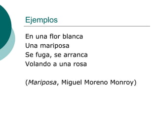Ejemplos En una flor blanca Una mariposa Se fuga, se arranca Volando a una rosa ( Mariposa , Miguel Moreno Monroy) 
