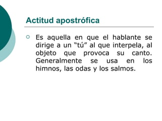 Actitud apostrófica Es aquella en que el hablante se dirige a un “tú” al que interpela, al objeto que provoca su canto. Generalmente se usa en los himnos, las odas y los salmos. 