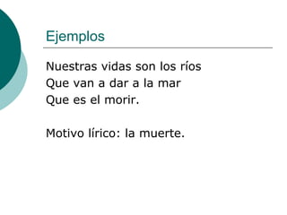 Ejemplos Nuestras vidas son los ríos Que van a dar a la mar Que es el morir. Motivo lírico: la muerte. 
