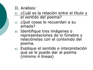 II. Análisis: ¿Cuál es la relación entre el título y el sentido del poema? ¿Qué cosas le recuerdan a su amada?  Identifique tres imágenes o representaciones de lo fúnebre y relaciónelas con el contenido del poema. Explique el sentido e interpretación que se le puede dar al poema (mínimo 4 líneas) 