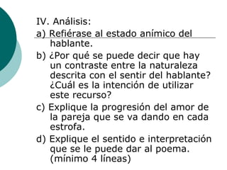 IV. Análisis: a) Refiérase al estado anímico del hablante. b) ¿Por qué se puede decir que hay un contraste entre la naturaleza descrita con el sentir del hablante? ¿Cuál es la intención de utilizar este recurso? c) Explique la progresión del amor de la pareja que se va dando en cada estrofa. d) Explique el sentido e interpretación que se le puede dar al poema. (mínimo 4 líneas) 