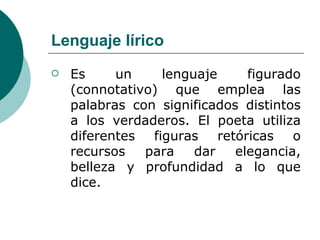 Lenguaje lírico Es un lenguaje figurado (connotativo) que emplea las palabras con significados distintos a los verdaderos. El poeta utiliza diferentes figuras retóricas o recursos para dar elegancia, belleza y profundidad a lo que dice. 