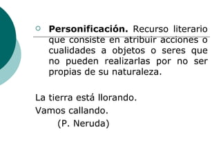 Personificación.  Recurso literario que consiste en atribuir acciones o cualidades a objetos o seres que no pueden realizarlas por no ser propias de su naturaleza. La tierra está llorando. Vamos callando. (P. Neruda) 
