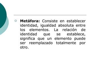 Metáfora:  Consiste en establecer identidad, igualdad absoluta entre los elementos. La relación de identidad que se establece, significa que un elemento puede ser reemplazado totalmente por otro. 