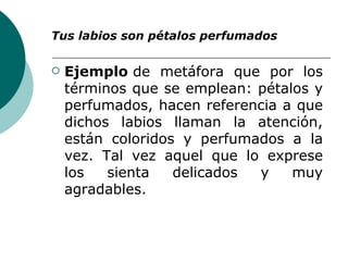 Tus labios son pétalos perfumados   Ejemplo  de metáfora que por los términos que se emplean: pétalos y perfumados, hacen referencia a que dichos labios llaman la atención, están coloridos y perfumados a la vez. Tal vez aquel que lo exprese los sienta delicados y muy agradables.   
