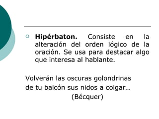 Hipérbaton.  Consiste en la alteración del orden lógico de la oración. Se usa para destacar algo que interesa al hablante. Volverán las oscuras golondrinas de tu balcón sus nidos a colgar… (Bécquer) 