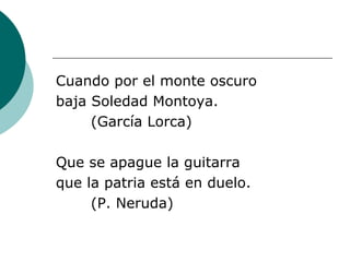 Cuando por el monte oscuro baja Soledad Montoya. (García Lorca) Que se apague la guitarra que la patria está en duelo. (P. Neruda) 