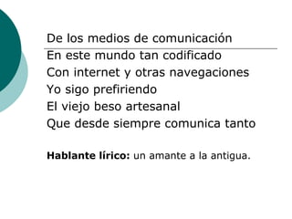 De los medios de comunicación En este mundo tan codificado Con internet y otras navegaciones Yo sigo prefiriendo El viejo beso artesanal Que desde siempre comunica tanto Hablante lírico:  un amante a la antigua. 