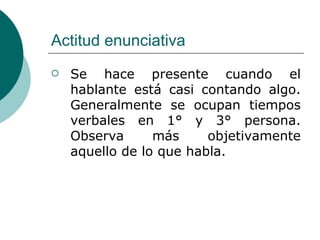 Actitud enunciativa Se hace presente cuando el hablante está casi contando algo. Generalmente se ocupan tiempos verbales en 1° y 3° persona. Observa más objetivamente aquello de lo que habla. 