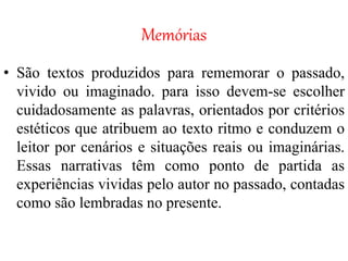 Memórias
• São textos produzidos para rememorar o passado,
vivido ou imaginado. para isso devem-se escolher
cuidadosamente as palavras, orientados por critérios
estéticos que atribuem ao texto ritmo e conduzem o
leitor por cenários e situações reais ou imaginárias.
Essas narrativas têm como ponto de partida as
experiências vividas pelo autor no passado, contadas
como são lembradas no presente.
 