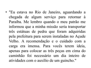 • "Eu estava no Rio de Janeiro, aguardando a
chegada de algum serviço para retornar à
Paraíba. Me lembro quando o meu patrão me
informou que a minha missão seria transportar
três estátuas de pedra que foram adquiridas
pela prefeitura para serem instaladas no Açude
Velho. A recomendação e o cuidado com a
carga era imensa. Para vocês terem ideia,
apenas para colocar as três peças em cima do
caminhão foi necessário um dia inteiro de
atividades com o auxílio de um guincho."
 