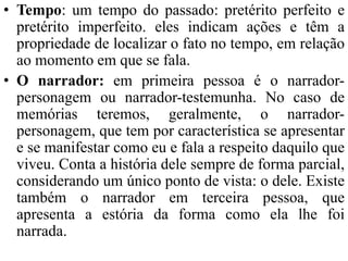 • Tempo: um tempo do passado: pretérito perfeito e
pretérito imperfeito. eles indicam ações e têm a
propriedade de localizar o fato no tempo, em relação
ao momento em que se fala.
• O narrador: em primeira pessoa é o narrador-
personagem ou narrador-testemunha. No caso de
memórias teremos, geralmente, o narrador-
personagem, que tem por característica se apresentar
e se manifestar como eu e fala a respeito daquilo que
viveu. Conta a história dele sempre de forma parcial,
considerando um único ponto de vista: o dele. Existe
também o narrador em terceira pessoa, que
apresenta a estória da forma como ela lhe foi
narrada.
 