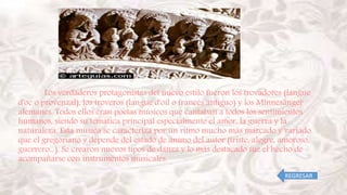Los verdaderos protagonistas del nuevo estilo fueron los trovadores (langue
d'oc o provenzal), los troveros (langue d'oil o francés antiguo) y los Minnesänger
alemanes. Todos ellos eran poetas músicos que cantaban a todos los sentimientos
humanos, siendo su temática principal especialmente el amor, la guerra y la
naturaleza. Esta música se caracteriza por un ritmo mucho más marcado y variado
que el gregoriano y depende del estado de ánimo del autor (triste, alegre, amoroso,
guerrero...). Se crearon nuevos tipos de danza y lo más destacado fue el hecho de
acompañarse con instrumentos musicales.
REGRESAR
 