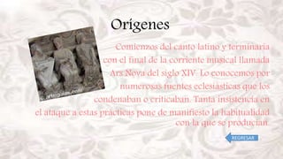 Orígenes
Comienzos del canto latino y terminaría
con el final de la corriente musical llamada
Ars Nova del siglo XIV. Lo conocemos por
numerosas fuentes eclesiásticas que los
condenaban o criticaban. Tanta insistencia en
el ataque a estas prácticas pone de manifiesto la habitualidad
con la que se producían.
REGRESAR
 