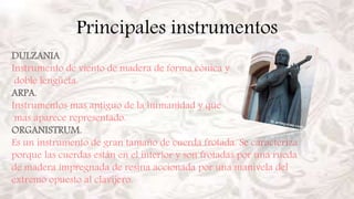 Principales instrumentos
DULZANIA
Instrumento de viento de madera de forma cónica y
doble lengüeta.
ARPA.
Instrumentos mas antiguo de la humanidad y que
mas aparece representado.
ORGANISTRUM.
Es un instrumento de gran tamaño de cuerda frotada. Se caracteriza
porque las cuerdas están en el interior y son frotadas por una rueda
de madera impregnada de resina accionada por una manivela del
extremo opuesto al clavijero.
 
