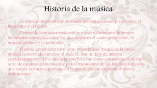 Historia de la música
La música medieval está formada por dos periodos principales: el
Románico y el Gótico.
Dentro de la música medieval se pueden distinguir diferentes
fenómenos musicales, entre los que destacan el canto gregoriano, la
música profana y la polifonía.
El canto gregoriano tuvo gran importancia, ya que es la única
música conservada anterior al siglo IX. Era un tipo de música
estrictamente vocal y a una sola voz. Pero fue como consecuencia de una
serie de cambios económicos y por el nacimiento de las lenguas vulgares
que surgió la música profana, en la que se podían expresar deseos y
aspiraciones.
 