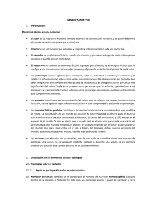 GÉNERO NARRATIVO

    1.   Introducción:

Elementos básicos de una narración

    •    El autor es (o fue) un ser humano siempre externo a la construcción narrativa, y es quien determina
         el tipo de narrador que quiere para su historia.

    •    El lector es el ser humano que actualiza y resignifica el texto narrativo cada vez que lo lee.

    •    El narrador es un elemento ficticio, creado por el autor, y permanecerá vigente todo el tiempo que
         la novela o cuento existan como tales.

    •    El narratario es también un elemento ficticio supuesto por el relato, es el receptor ficticio que se
         configura por todas las marcas textuales que van prefigurando un lector ideal propio de cada texto.

    •    Los personajes son los agentes de la narración, sobre su actividad se constituye la historia y el
         relato. En lo fundamental, sobre estos versan los comentarios y las observaciones del narrador. Son
         seres imaginarios que exhiben distintos grados de importancia. El protagonista es el personaje más
         significativo del relato. Suele estar presente otro personaje que lo enfrenta, oponiéndose a sus
         acciones: es el antagonista. Existen, además, otros personajes secundarios, auxiliares o transitorios
         que cumplen roles menores.

    •    Los espacios constituyen esa determinación del relato que se refiere a los lugares donde se realiza
         la acción, ya sea ligado al especio físico o sociocultural que compromete la acción de los personajes.

    •    Los mundos ficticios posibles constituyen la creación fundamental y más abarcadora que posibilita
         el relato. La constitución de un mundo da carácter de referencialidad al género pues el discurso
         narrativo literario es creador de mundos autónomos, distintos del mundo real, y sólo existen en el
         espacio de lo posible. Si bien es cierto que el mundo real es el referente que presta un carácter de
         verosimilitud a los mundos literarios, el escritor, en un trato implícito con el lector, puede apartarse
         del mundo real para representar en y sólo a través del lenguaje verbal, nuevas versiones del
         mundo, pudiendo proyectarse, incluso, hacia la más desbocada fantasía.

    •    Las acciones son el centro de lo narrativo, pues la narración se considera como una sucesión de
         acciones. Una acción no es cualquier incidente narrado o descrito: una acción es en términos
         simples una decisión que cambia el curso de los acontecimientos.



    2.   Descripción de los elementos básicos: tipologías

    2.1. Tipologías sobre el narrador

    2.1.1.   Según su participación en los acontecimientos:

    a) Narrador personaje: también se le conoce con el nombre de narrador homodiegético (ubicado
         dentro de la diégesis, o historia). En este caso, un personaje asume el papel de narrador y narra
 