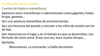 Clasificación de los cuentos
Cuentos de hadas o maravillosos:
Aparecen seres maravillosos o sobrenaturales como gigantes, hadas,
brujas, gnomos…
Son una aventura maravillosa de encantamientos.
Son una herencia del pasado y vinculan a los niños de antaño con los
de hoy.
Son imprecisos en el lugar y en el tiempo en que se desarrollan; con
fórmulas de inicio como: Érase una vez, hace mucho tiempo…
Ejemplos:
Blancanieves, La cenicienta, La bella durmiente.
 