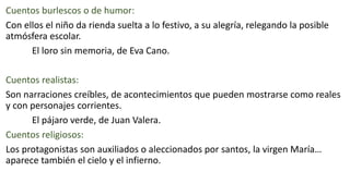 Cuentos burlescos o de humor:
Con ellos el niño da rienda suelta a lo festivo, a su alegría, relegando la posible
atmósfera escolar.
El loro sin memoria, de Eva Cano.
Cuentos realistas:
Son narraciones creíbles, de acontecimientos que pueden mostrarse como reales
y con personajes corrientes.
El pájaro verde, de Juan Valera.
Cuentos religiosos:
Los protagonistas son auxiliados o aleccionados por santos, la virgen María…
aparece también el cielo y el infierno.
 