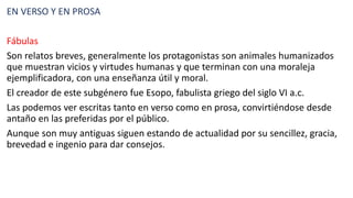 EN VERSO Y EN PROSA
Fábulas
Son relatos breves, generalmente los protagonistas son animales humanizados
que muestran vicios y virtudes humanas y que terminan con una moraleja
ejemplificadora, con una enseñanza útil y moral.
El creador de este subgénero fue Esopo, fabulista griego del siglo VI a.c.
Las podemos ver escritas tanto en verso como en prosa, convirtiéndose desde
antaño en las preferidas por el público.
Aunque son muy antiguas siguen estando de actualidad por su sencillez, gracia,
brevedad e ingenio para dar consejos.
 