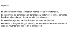 Leyenda
Es una narración donde se mezclan hechos reales con la fantasía.
Se transmiten de generación en generación y tratan sobre temas como los
hombres lobo, criaturas de ultratumba, los milagros…
La leyenda surge para explicar lo que a veces es inexplicable.
Fomentan la imaginación y la fantasía, permiten que conozcamos como se
explican muchos fenómenos en la antigüedad.
 