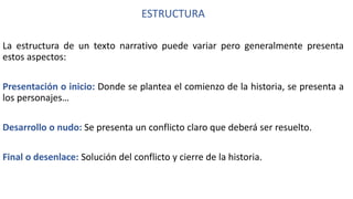 ESTRUCTURA
La estructura de un texto narrativo puede variar pero generalmente presenta
estos aspectos:
Presentación o inicio: Donde se plantea el comienzo de la historia, se presenta a
los personajes…
Desarrollo o nudo: Se presenta un conflicto claro que deberá ser resuelto.
Final o desenlace: Solución del conflicto y cierre de la historia.
 