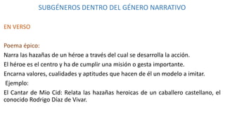 SUBGÉNEROS DENTRO DEL GÉNERO NARRATIVO
EN VERSO
Poema épico:
Narra las hazañas de un héroe a través del cual se desarrolla la acción.
El héroe es el centro y ha de cumplir una misión o gesta importante.
Encarna valores, cualidades y aptitudes que hacen de él un modelo a imitar.
Ejemplo:
El Cantar de Mio Cid: Relata las hazañas heroicas de un caballero castellano, el
conocido Rodrigo Díaz de Vivar.
 