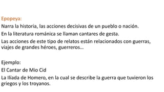 Epopeya:
Narra la historia, las acciones decisivas de un pueblo o nación.
En la literatura románica se llaman cantares de gesta.
Las acciones de este tipo de relatos están relacionados con guerras,
viajes de grandes héroes, guerreros…
Ejemplo:
El Cantar de Mio Cid
La Ilíada de Homero, en la cual se describe la guerra que tuvieron los
griegos y los troyanos.
 