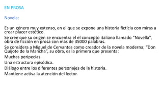 EN PROSA
Novela:
Es un género muy extenso, en el que se expone una historia ficticia con miras a
crear placer estético.
Se cree que su origen se encuentra el el concepto italiano llamado “Novella”,
obra de ficción en prosa con más de 35000 palabras.
Se considera a Miguel de Cervantes como creador de la novela moderna; “Don
Quijote de la Mancha”, su obra, es la primera que presenta:
Muchas peripecias.
Una estructura episódica.
Diálogo entre los diferentes personajes de la historia.
Mantiene activa la atención del lector.
 