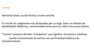 Cuento:
Narración breve, acción ficticia y trama sencilla.
Es uno de los subgéneros más destacados por su auge, tiene un montón de
posibilidades didácticas, recomendado tanto para los niños como para adultos.
“Cuento” proviene del latin “Computum” que significa: Enumerar o clasificar.
Cuento: Enumeración de hechos con una finalidad estética y de
entretenimiento
 