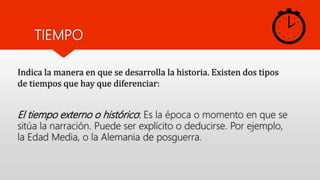 TIEMPO
El tiempo externo o histórico: Es la época o momento en que se
sitúa la narración. Puede ser explícito o deducirse. Por ejemplo,
la Edad Media, o la Alemania de posguerra.
Indica la manera en que se desarrolla la historia. Existen dos tipos
de tiempos que hay que diferenciar:
 