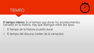 El tiempo interno: Es el tiempo que duran los acontecimientos
narrados en la historia. Hay que distinguir entre dos tipos:
1. El tiempo de la historia (cuanto dura)
2. El tiempo del discurso (orden de la narración).
TIEMPO
 