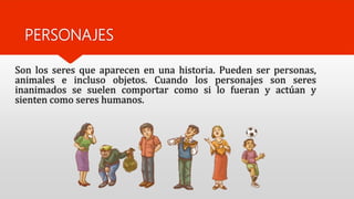 PERSONAJES
Son los seres que aparecen en una historia. Pueden ser personas,
animales e incluso objetos. Cuando los personajes son seres
inanimados se suelen comportar como si lo fueran y actúan y
sienten como seres humanos.
 