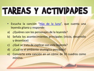 • Escucha la canción “Hijo de la luna”, que cuenta una
leyenda gitana y responde:
a) ¿Quiénes son los personajes de la leyenda?
b) Señala los acontecimientos principales (inicio, desarrollo
y desenlace)
c) ¿Qué se trata de explicar con esta leyenda?
d) ¿Cuál es el ambiente sicológico percibido?
e) Convierte esta canción en un cómic de 10 cuadros como
mínimo.
 