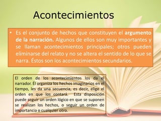 Acontecimientos
• Es el conjunto de hechos que constituyen el argumento
de la narración. Algunos de ellos son muy importantes y
se llaman acontecimientos principales; otros pueden
eliminarse del relato y no se altera el sentido de lo que se
narra. Éstos son los acontecimientos secundarios.
El orden de los acontecimientos los da el
narrador. Él organiza los hechos imaginarios en el
tiempo, les da una secuencia, es decir, elige el
orden en que los contará. Esta disposición
puede seguir un orden lógico en que se suponen
se realizan los hechos, o seguir un orden de
importancia o cualquier otro.
 