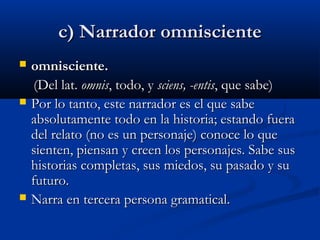 c) Narrador omniscientec) Narrador omnisciente
 omnisciente.omnisciente.
(Del lat. (Del lat. omnisomnis, todo, y , todo, y sciens, -entissciens, -entis, que sabe), que sabe)
 Por lo tanto, este narrador es el que sabePor lo tanto, este narrador es el que sabe
absolutamente todo en la historia; estando fueraabsolutamente todo en la historia; estando fuera
del relato (no es un personaje) conoce lo quedel relato (no es un personaje) conoce lo que
sienten, piensan y creen los personajes. Sabe sussienten, piensan y creen los personajes. Sabe sus
historias completas, sus miedos, su pasado y suhistorias completas, sus miedos, su pasado y su
futuro.futuro.
 Narra en tercera persona gramatical.Narra en tercera persona gramatical.
 